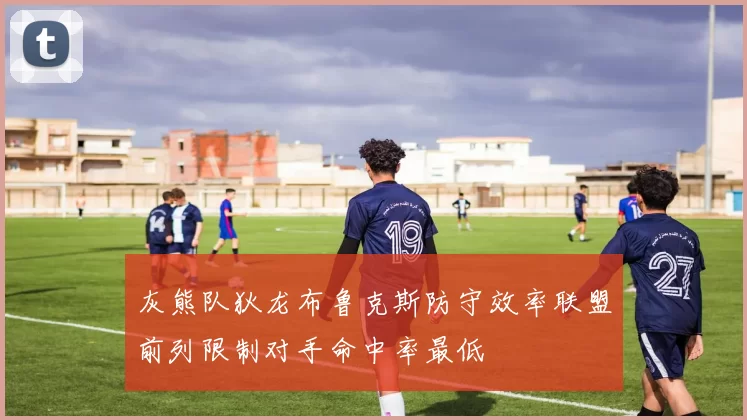 灰熊队狄龙布鲁克斯防守效率联盟前列限制对手命中率最低