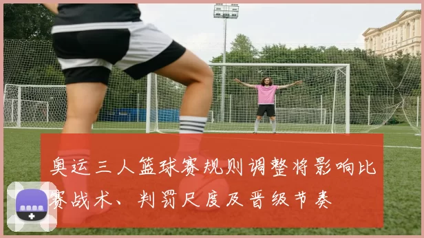 奥运三人篮球赛规则调整将影响比赛战术、判罚尺度及晋级节奏