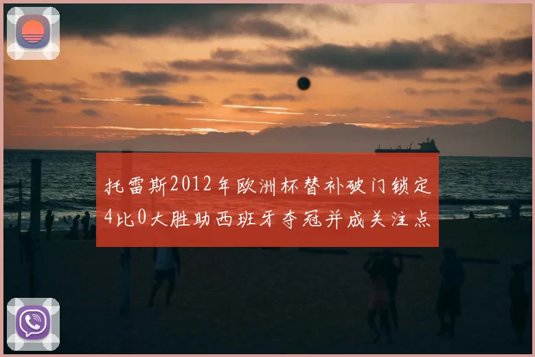 托雷斯2012年欧洲杯替补破门锁定4比0大胜助西班牙夺冠并成关注点