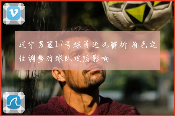 辽宁男篮17号球员近况解析 角色定位调整对球队攻防影响
