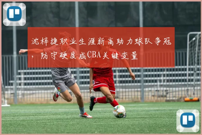 沈梓捷职业生涯新高助力球队争冠，防守硬度成CBA关键变量