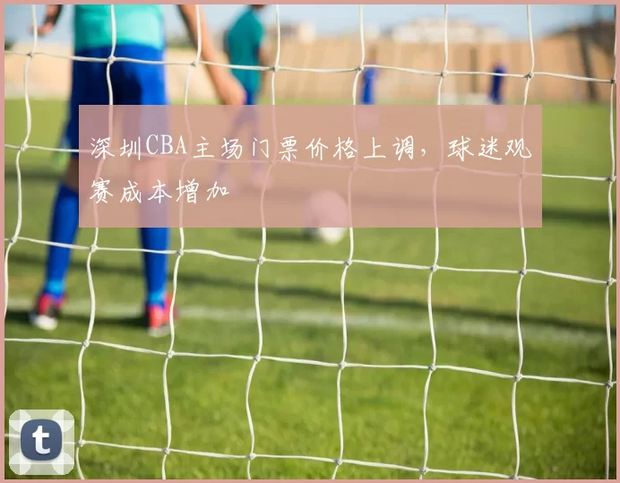 深圳CBA主场门票价格上调,球迷观赛成本增加