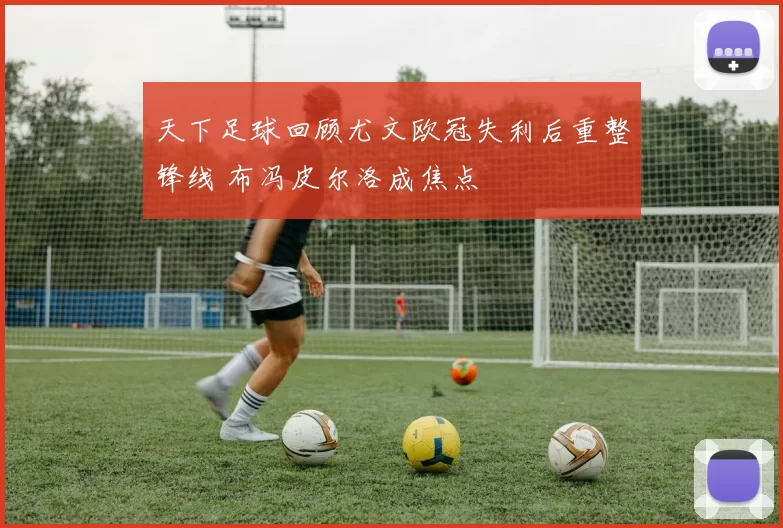 天下足球回顾尤文欧冠失利后重整锋线 布冯皮尔洛成焦点