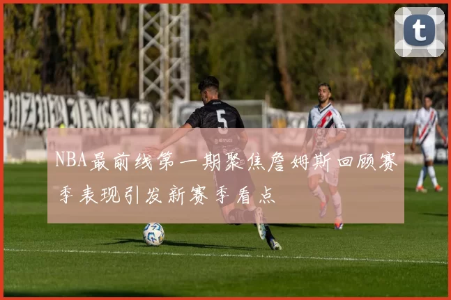 NBA最前线第一期聚焦詹姆斯回顾赛季表现引发新赛季看点