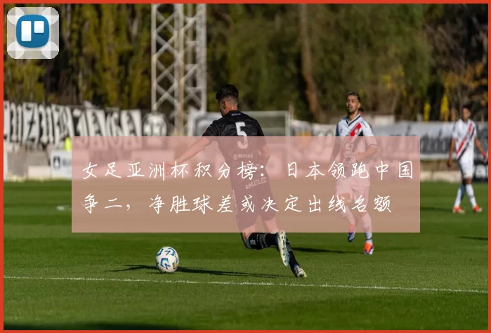 女足亚洲杯积分榜:日本领跑中国争二,净胜球差或决定出线名额