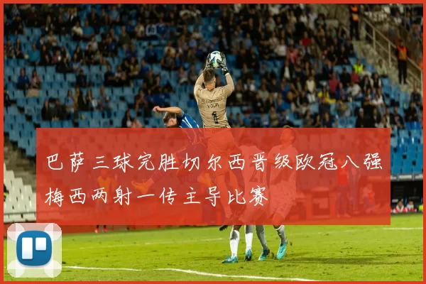 巴萨三球完胜切尔西晋级欧冠八强梅西两射一传主导比赛