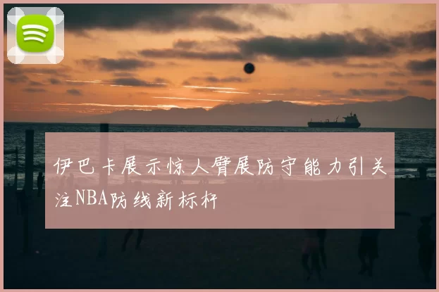 伊巴卡展示惊人臂展防守能力引关注NBA防线新标杆
