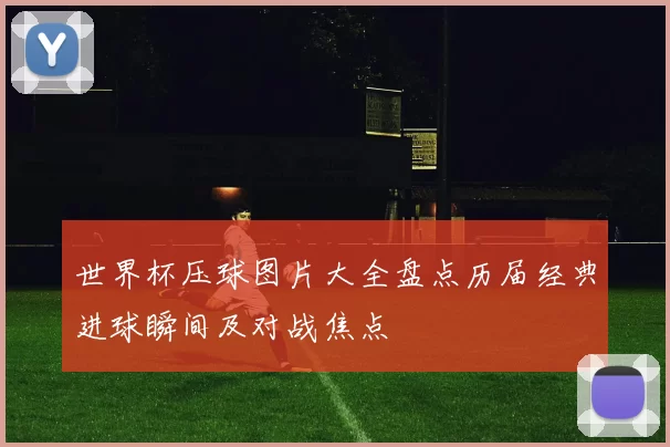 世界杯压球图片大全盘点历届经典进球瞬间及对战焦点