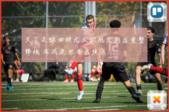 天下足球回顾尤文欧冠失利后重整锋线 布冯皮尔洛成焦点