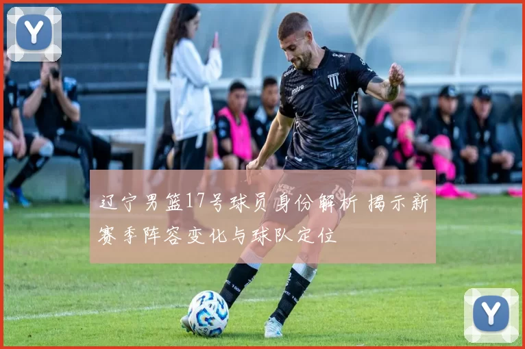 辽宁男篮17号球员身份解析 揭示新赛季阵容变化与球队定位