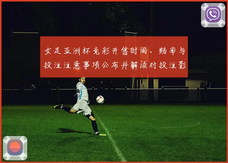 女足亚洲杯竞彩开售时间、赔率与投注注意事项公布并解读对投注影响