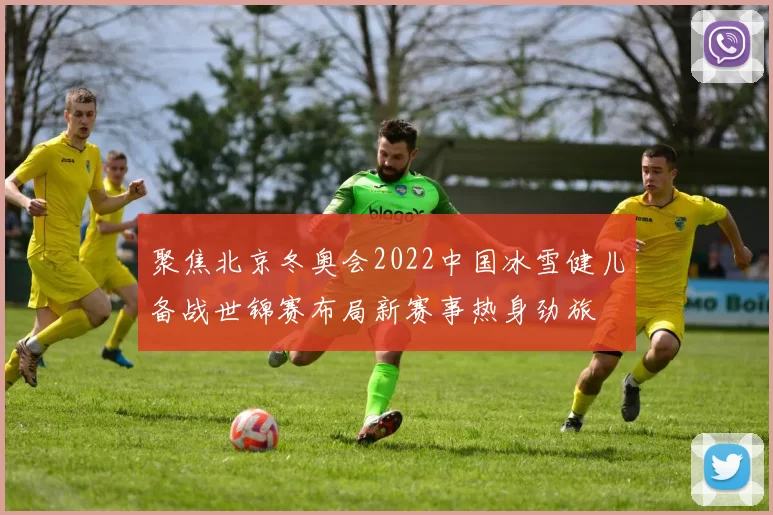 聚焦北京冬奥会2022中国冰雪健儿备战世锦赛布局新赛事热身劲旅