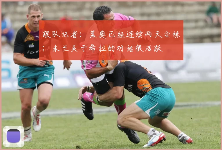 跟队记者：莱奥已经连续两天合练；米兰关于希拉的对话很活跃