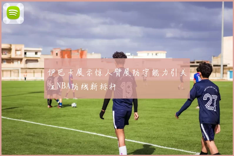 伊巴卡展示惊人臂展防守能力引关注NBA防线新标杆