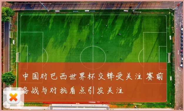 中国对巴西世界杯交锋受关注 赛前备战与对抗看点引发关注