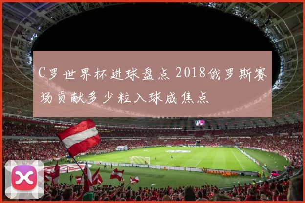 C罗世界杯进球盘点 2018俄罗斯赛场贡献多少粒入球成焦点