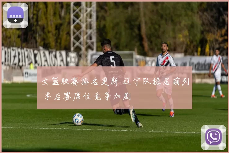 女篮联赛排名更新 辽宁队稳居前列 季后赛席位竞争加剧