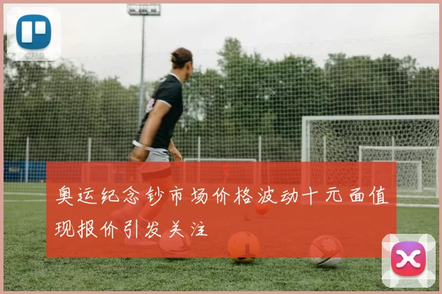 奥运纪念钞市场价格波动十元面值现报价引发关注