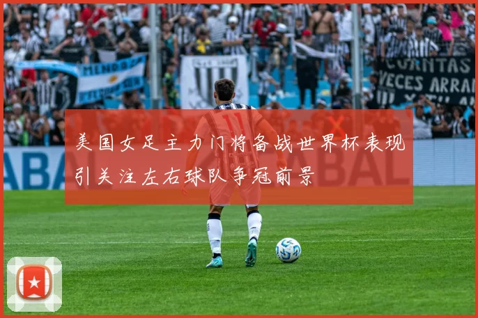 美国女足主力门将备战世界杯表现引关注左右球队争冠前景