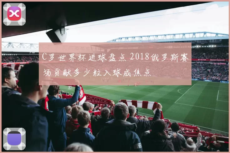 C罗世界杯进球盘点 2018俄罗斯赛场贡献多少粒入球成焦点