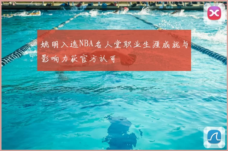 姚明入选NBA名人堂职业生涯成就与影响力获官方认可