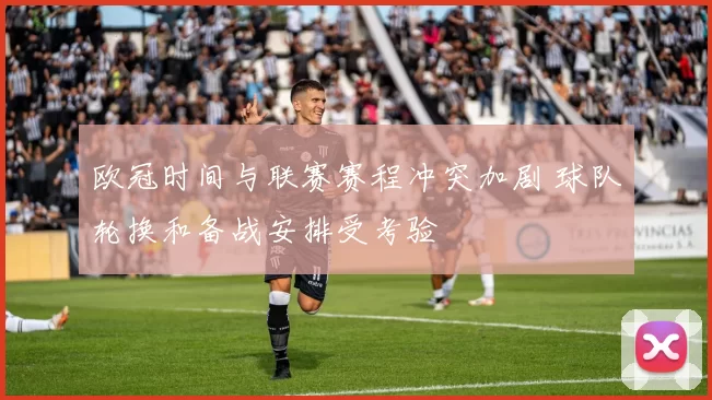 欧冠时间与联赛赛程冲突加剧 球队轮换和备战安排受考验