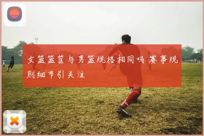 女篮篮筐与男篮规格相同吗 赛事规则细节引关注