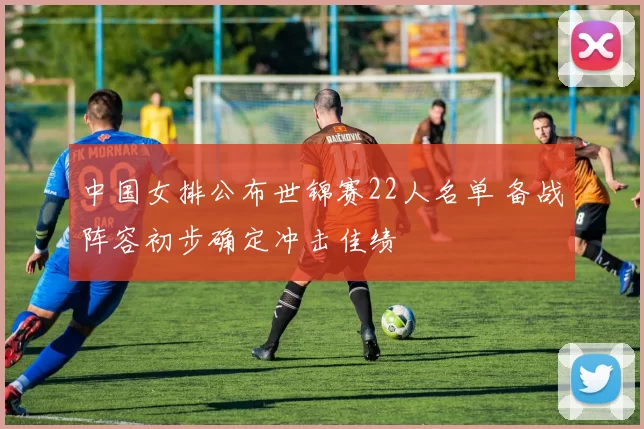 中国女排公布世锦赛22人名单 备战阵容初步确定冲击佳绩