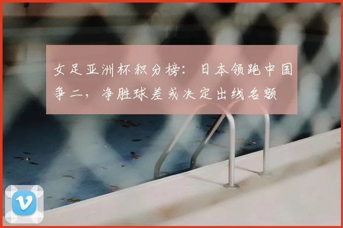 女足亚洲杯积分榜:日本领跑中国争二,净胜球差或决定出线名额