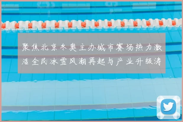 聚焦北京冬奥主办城市赛场热力激活全民冰雪风潮再起与产业升级涛涌
