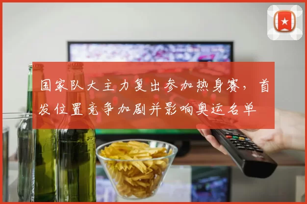 国家队大主力复出参加热身赛，首发位置竞争加剧并影响奥运名单