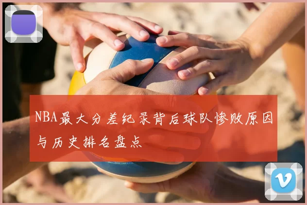 NBA最大分差纪录背后球队惨败原因与历史排名盘点