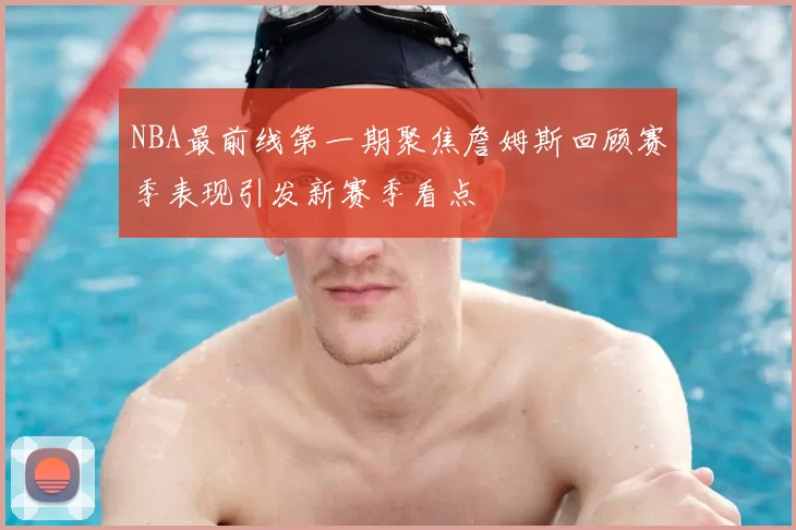 NBA最前线第一期聚焦詹姆斯回顾赛季表现引发新赛季看点