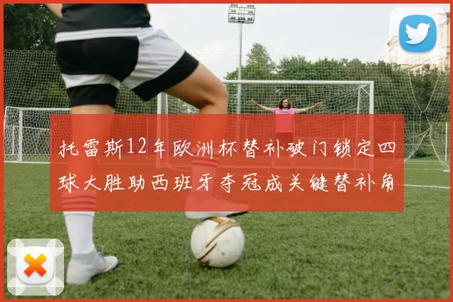 托雷斯12年欧洲杯替补破门锁定四球大胜助西班牙夺冠成关键替补角色