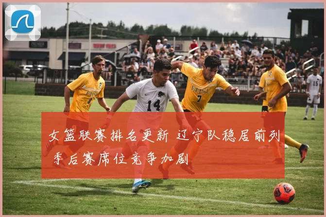 女篮联赛排名更新 辽宁队稳居前列 季后赛席位竞争加剧