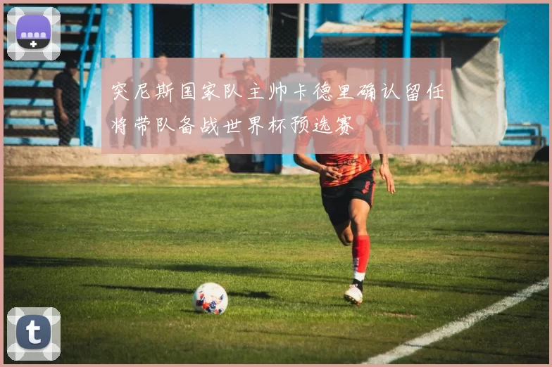 突尼斯国家队主帅卡德里确认留任将带队备战世界杯预选赛