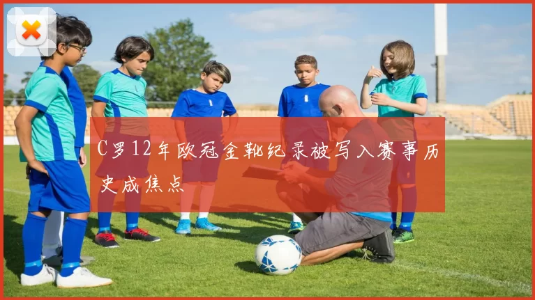 C罗12年欧冠金靴纪录被写入赛事历史成焦点