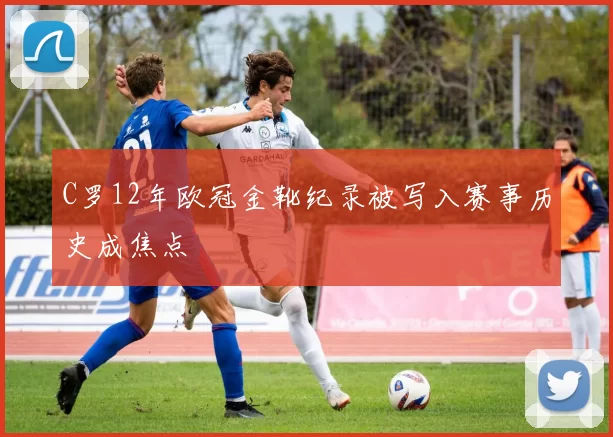 C罗12年欧冠金靴纪录被写入赛事历史成焦点