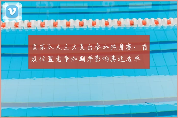 国家队大主力复出参加热身赛，首发位置竞争加剧并影响奥运名单