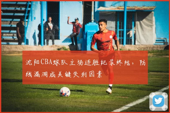 沈阳CBA球队主场连胜纪录终结，防线漏洞成关键失利因素