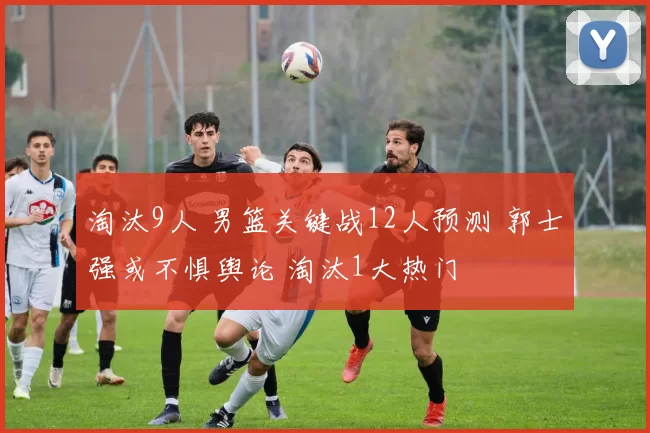 淘汰9人 男篮关键战12人预测 郭士强或不惧舆论 淘汰1大热门