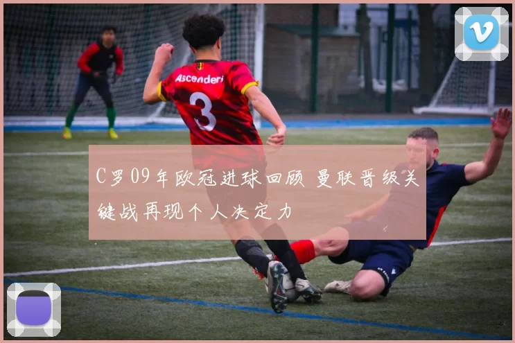 C罗09年欧冠进球回顾 曼联晋级关键战再现个人决定力