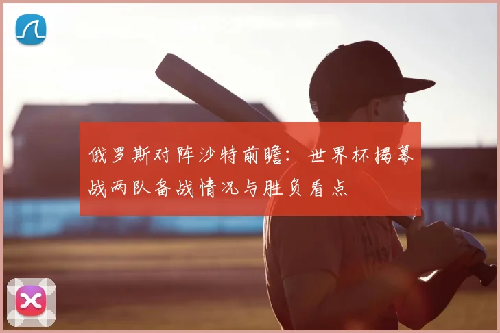 俄罗斯对阵沙特前瞻：世界杯揭幕战两队备战情况与胜负看点