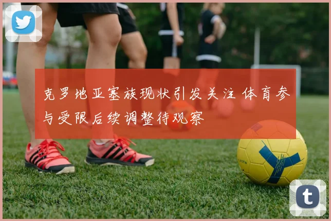 克罗地亚塞族现状引发关注 体育参与受限后续调整待观察