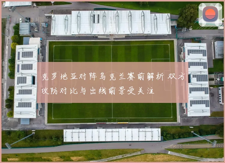 克罗地亚对阵乌克兰赛前解析 双方攻防对比与出线前景受关注