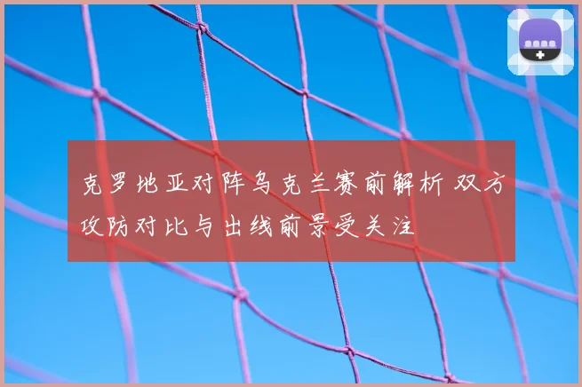 克罗地亚对阵乌克兰赛前解析 双方攻防对比与出线前景受关注